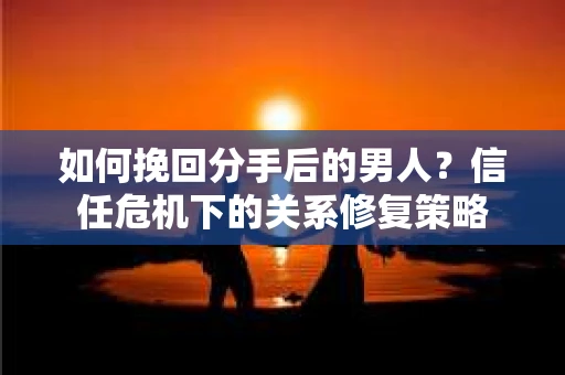 如何挽回分手后的男人？信任危机下的关系修复策略
