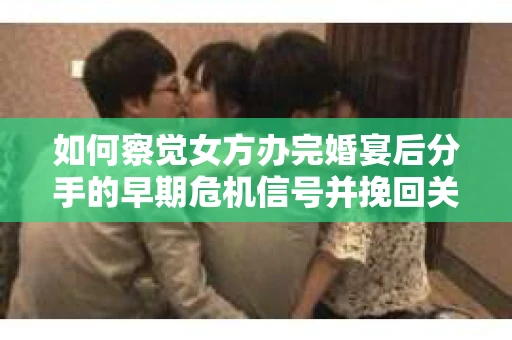 如何察觉女方办完婚宴后分手的早期危机信号并挽回关系？