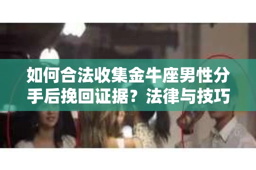 如何合法收集金牛座男性分手后挽回证据？法律与技巧的双重指导