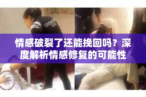 情感破裂了还能挽回吗？深度解析情感修复的可能性