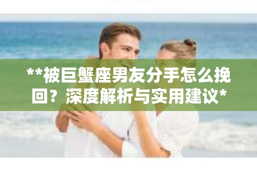 **被巨蟹座男友分手怎么挽回？深度解析与实用建议**