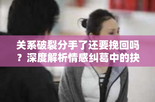 关系破裂分手了还要挽回吗？深度解析情感纠葛中的抉择
