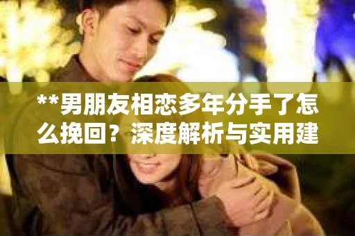 **男朋友相恋多年分手了怎么挽回？深度解析与实用建议**