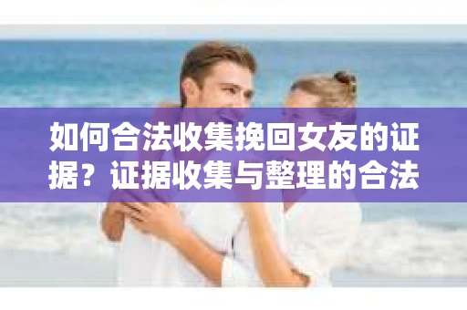 如何合法收集挽回女友的证据？证据收集与整理的合法策略怎么办？
