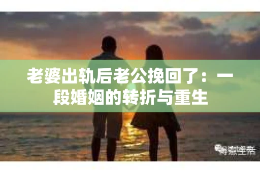 老婆出轨后老公挽回了：一段婚姻的转折与重生