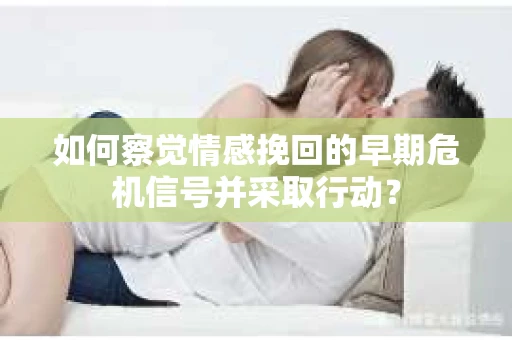 如何察觉情感挽回的早期危机信号并采取行动？