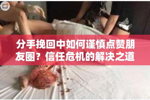 分手挽回中如何谨慎点赞朋友圈？信任危机的解决之道
