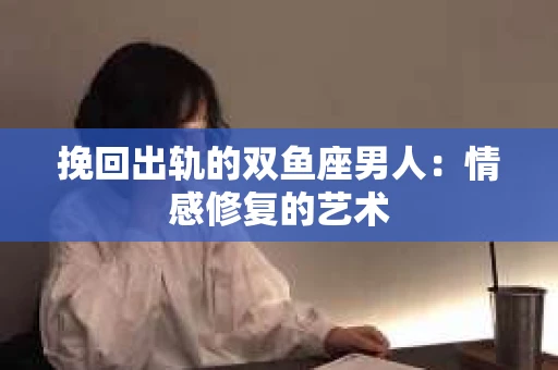 挽回出轨的双鱼座男人：情感修复的艺术