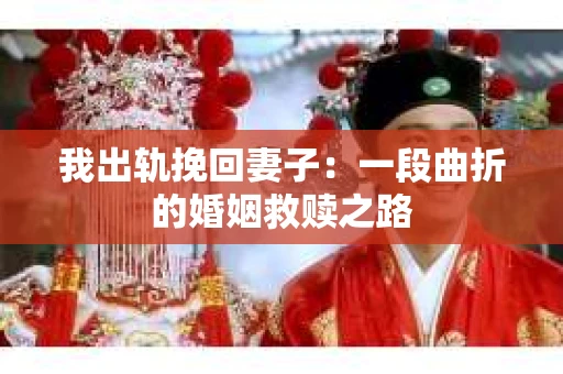我出轨挽回妻子：一段曲折的婚姻救赎之路
