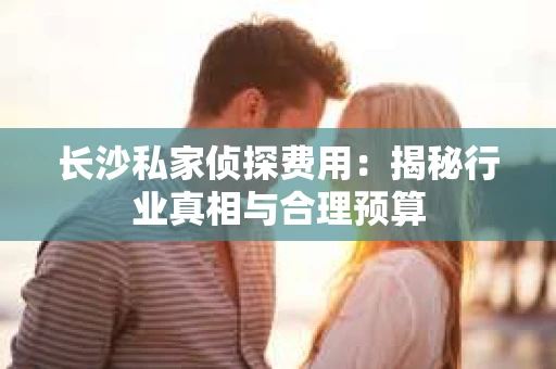 长沙私家侦探费用：揭秘行业真相与合理预算