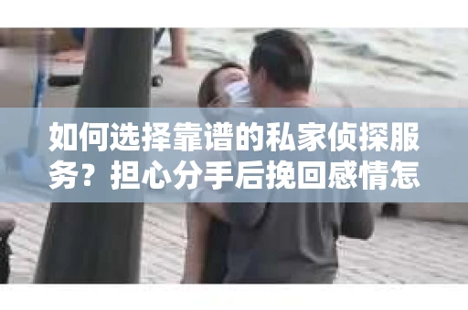 如何选择靠谱的私家侦探服务？担心分手后挽回感情怎么办？