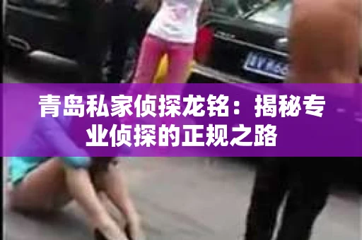 青岛私家侦探龙铭：揭秘专业侦探的正规之路