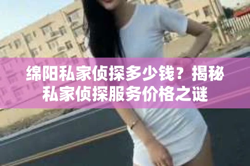 绵阳私家侦探多少钱？揭秘私家侦探服务价格之谜