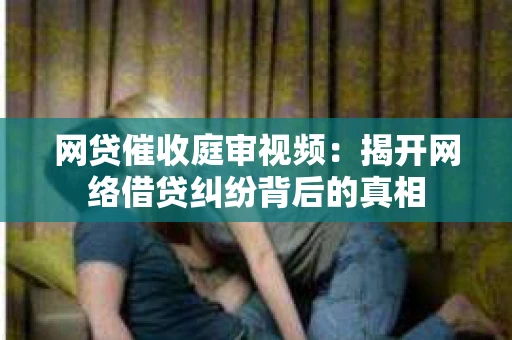 网贷催收庭审视频：揭开网络借贷纠纷背后的真相