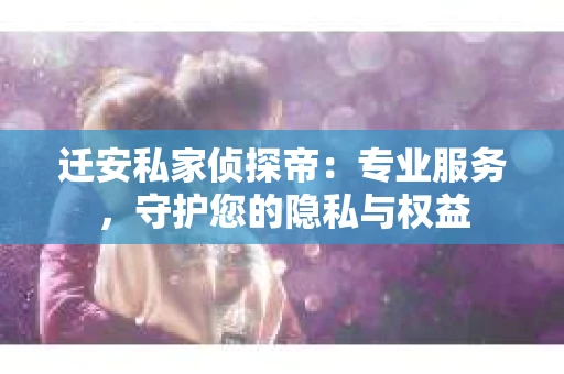 迁安私家侦探帝：专业服务，守护您的隐私与权益