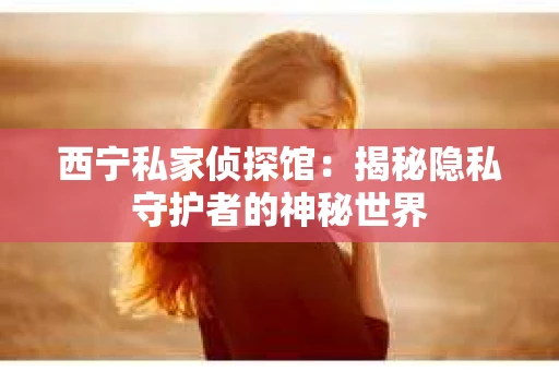 西宁私家侦探馆：揭秘隐私守护者的神秘世界