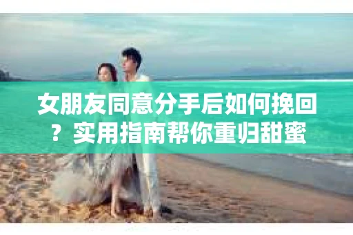 女朋友同意分手后如何挽回？实用指南帮你重归甜蜜