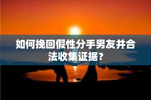 如何挽回假性分手男友并合法收集证据？