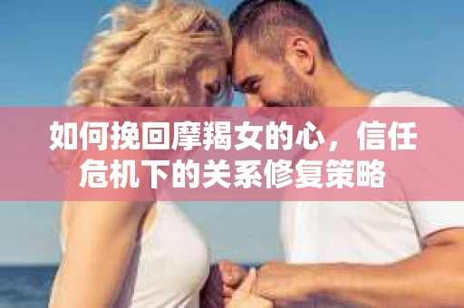 如何挽回摩羯女的心，信任危机下的关系修复策略