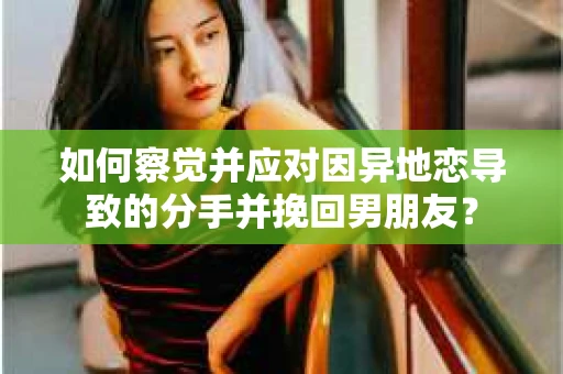 如何察觉并应对因异地恋导致的分手并挽回男朋友？