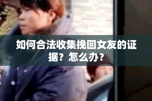 如何合法收集挽回女友的证据？怎么办？