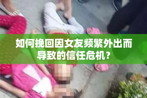 如何挽回因女友频繁外出而导致的信任危机？