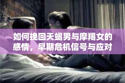 如何挽回天蝎男与摩羯女的感情，早期危机信号与应对策略