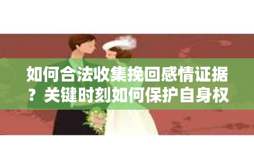 如何合法收集挽回感情证据？关键时刻如何保护自身权益？
