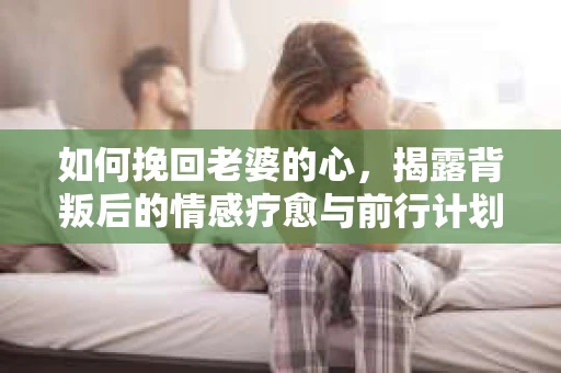 如何挽回老婆的心,揭露背叛后的情感疗愈与前行计划 如何挽回老婆的心,揭露背叛后的情感疗愈与前行计划