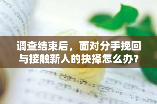 调查结束后，面对分手挽回与接触新人的抉择怎么办？