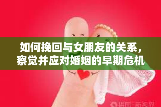 如何挽回与女朋友的关系，察觉并应对婚姻的早期危机信号