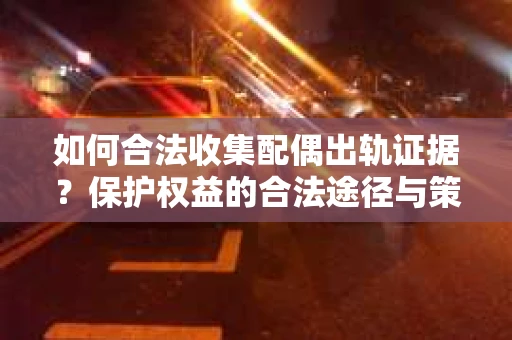 如何合法收集配偶出轨证据？保护权益的合法途径与策略