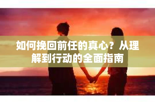 如何挽回前任的真心?从理解到行动的全面指南 如何挽回前任的真心?从理解到行动的全面指南