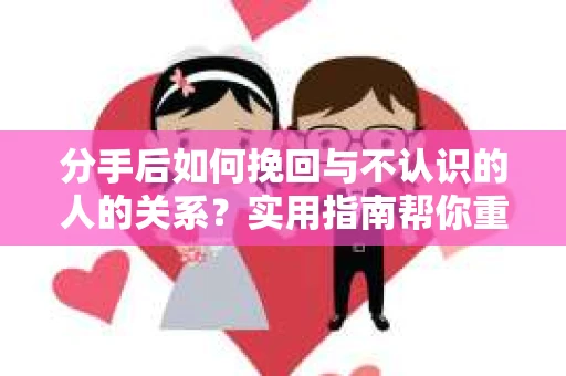 分手后如何挽回与不认识的人的关系？实用指南帮你重拾失去的联结