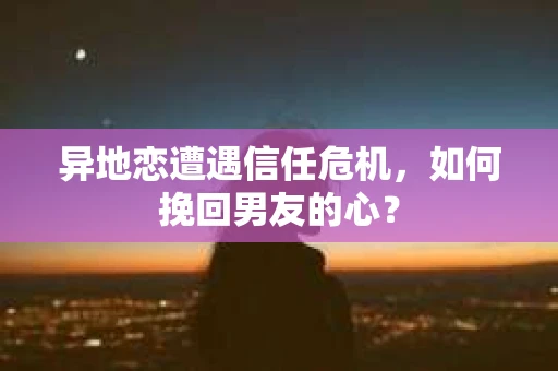 异地恋遭遇信任危机，如何挽回男友的心？