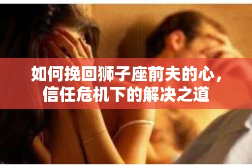 如何挽回狮子座前夫的心,信任危机下的解决之道 如何挽回狮子座前夫的心,信任危机下的解决之道
