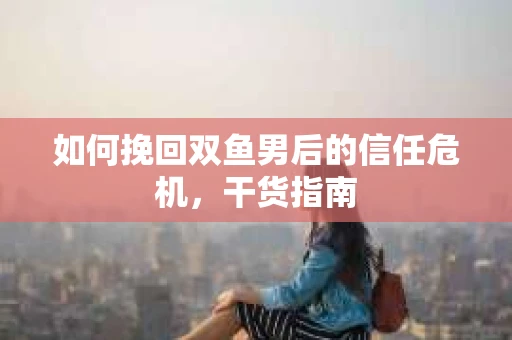 如何挽回双鱼男后的信任危机，干货指南