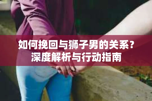 如何挽回与狮子男的关系？深度解析与行动指南