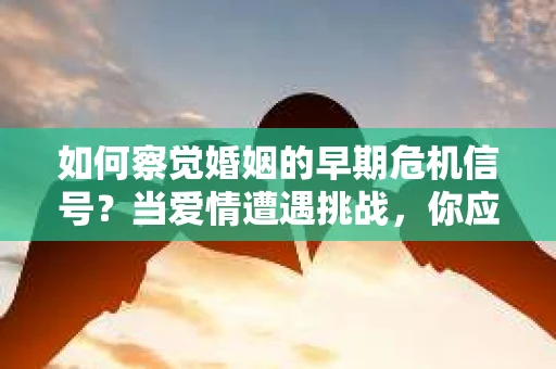 如何察觉婚姻的早期危机信号？当爱情遭遇挑战，你应该怎么办？