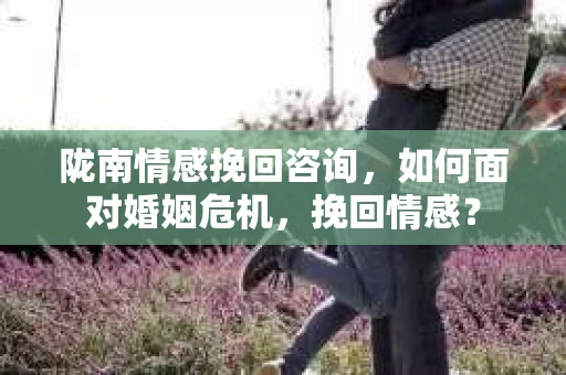 陇南情感挽回咨询，如何面对婚姻危机，挽回情感？