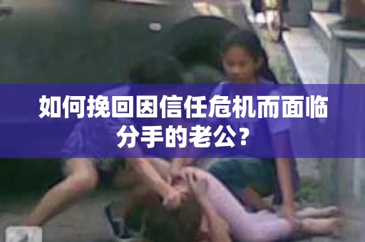 如何挽回因信任危机而面临分手的老公? 如何挽回因信任危机而面临分手的老公?