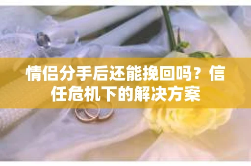 情侣分手后还能挽回吗？信任危机下的解决方案