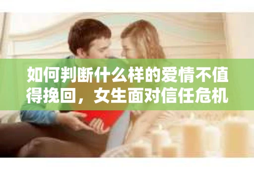 如何判断什么样的爱情不值得挽回，女生面对信任危机怎么办？