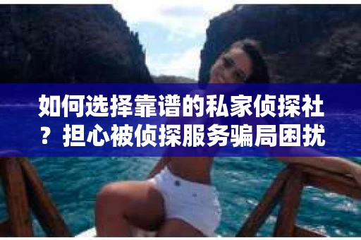 如何选择靠谱的私家侦探社？担心被侦探服务骗局困扰怎么办？