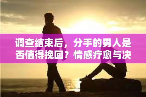 调查结束后，分手的男人是否值得挽回？情感疗愈与决策之路