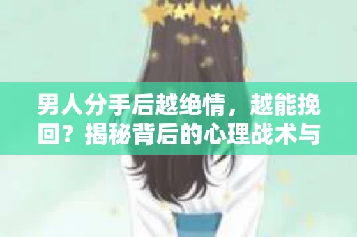 男人分手后越绝情，越能挽回？揭秘背后的心理战术与实际操作