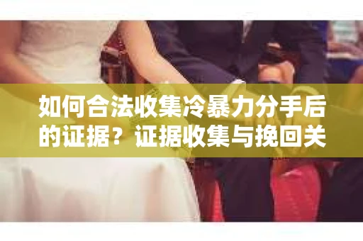 如何合法收集冷暴力分手后的证据？证据收集与挽回关系怎么办？