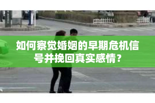 如何察觉婚姻的早期危机信号并挽回真实感情？