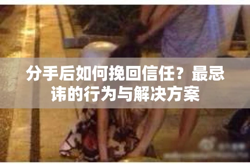 分手后如何挽回信任？最忌讳的行为与解决方案