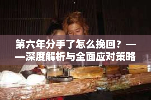第六年分手了怎么挽回？——深度解析与全面应对策略